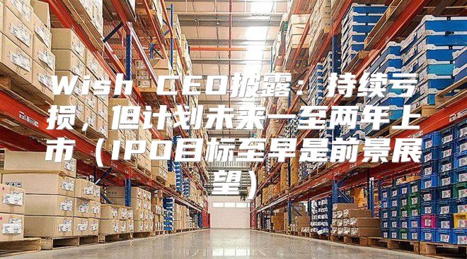 Wish CEO披露：持续亏损，但计划未来一至两年上市IPO目标至早是前景展望