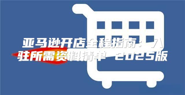 亚马逊开店全程指南：入驻所需资料清单 2025版