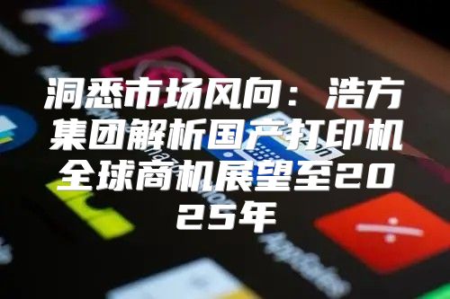 洞悉市场风向：浩方集团解析国产打印机全球商机展望至2025年