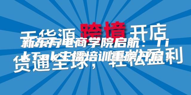 新东方电商学院启航：TikTok主播培训重磅开启！