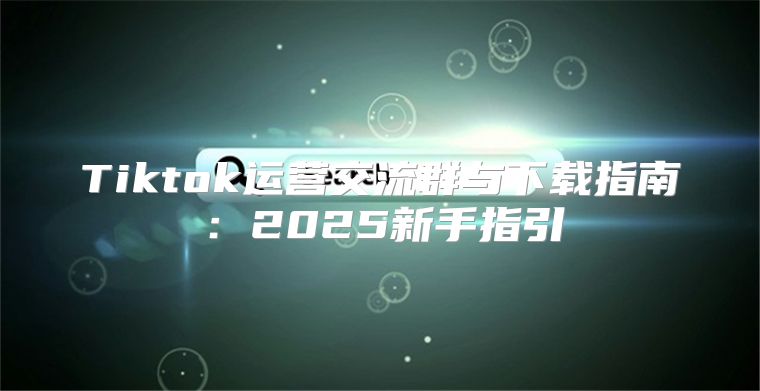 Tiktok运营交流群与下载指南：2025新手指引