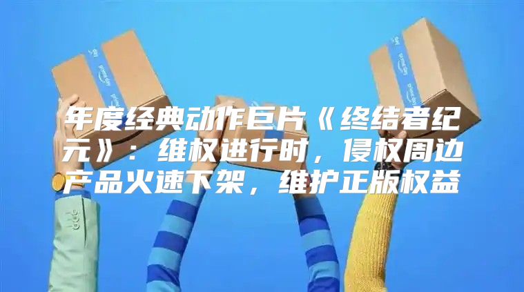 年度经典动作巨片终结者纪元：维权进行时，侵权周边产品火速下架，维护正版权益