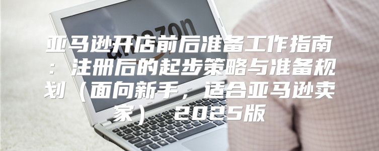 亚马逊开店前后准备工作指南：注册后的起步策略与准备规划面向新手，适合亚马逊卖家 2025版