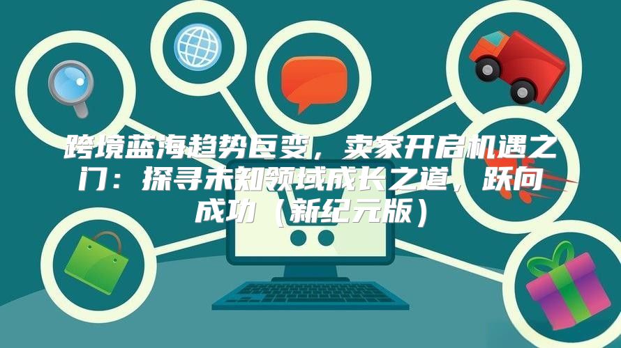 跨境蓝海趋势巨变，卖家开启机遇之门：探寻未知领域成长之道，跃向成功新纪元版