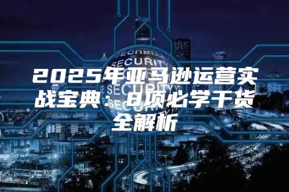 2025年亚马逊运营实战宝典：8项必学干货全解析