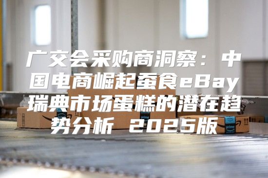 广交会采购商洞察：中国电商崛起蚕食eBay瑞典市场蛋糕的潜在趋势分析 2025版