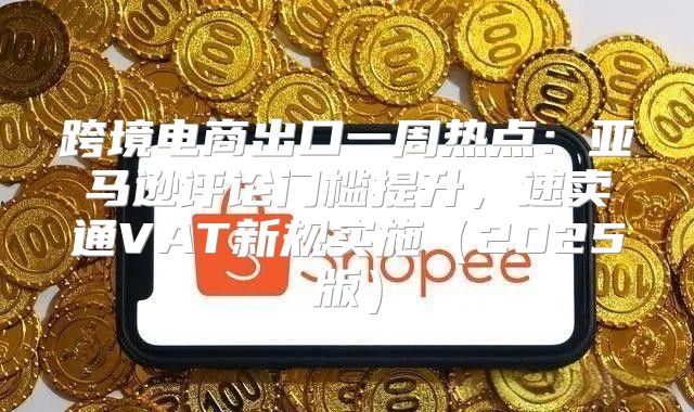 跨境电商出口一周热点：亚马逊评论门槛提升，速卖通VAT新规实施2025版