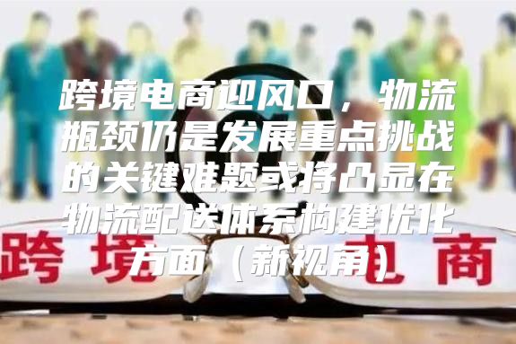 跨境电商迎风口，物流瓶颈仍是发展重点挑战的关键难题或将凸显在物流配送体系构建优化方面新视角