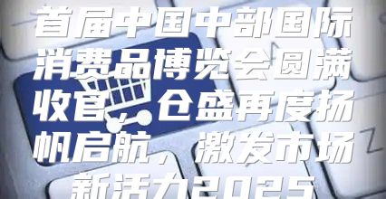 首届中国中部国际消费品博览会圆满收官，仓盛再度扬帆启航，激发市场新活力2025