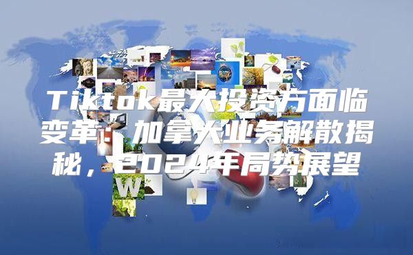 Tiktok最大投资方面临变革：加拿大业务解散揭秘，2025年局势展望