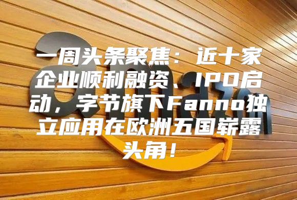 一周头条聚焦：近十家企业顺利融资、IPO启动，字节旗下Fanno独立应用在欧洲五国崭露头角！