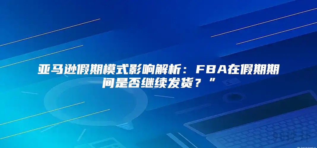 亚马逊假期模式影响解析：FBA在假期期间是否继续发货？”