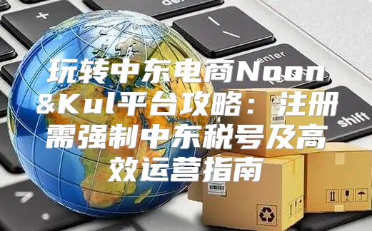 玩转中东电商Noon&Kul平台攻略：注册需强制中东税号及高效运营指南