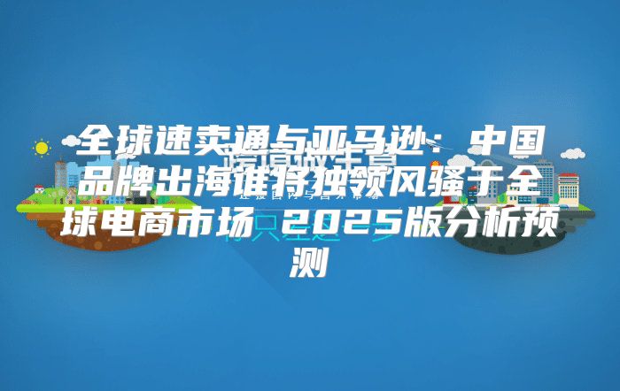 全球速卖通与亚马逊：中国品牌出海谁将独领风骚于全球电商市场 2025版分析预测