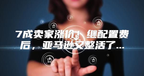 7成卖家涨价！继配置费后，亚马逊又整活了...
