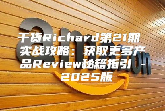 干货Richard第21期 实战攻略：获取更多产品Review秘籍指引 - 2025版