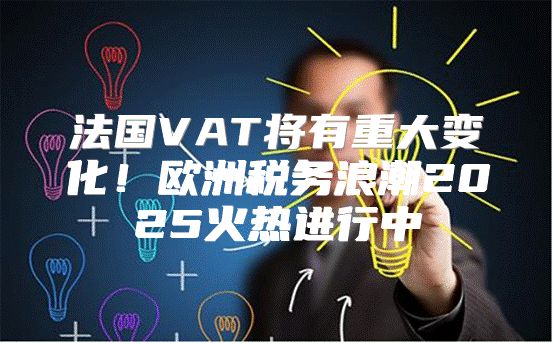 法国VAT将有重大变化！欧洲税务浪潮2025火热进行中