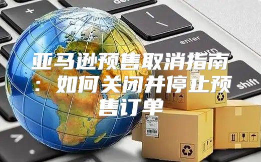 亚马逊预售取消指南：如何关闭并停止预售订单