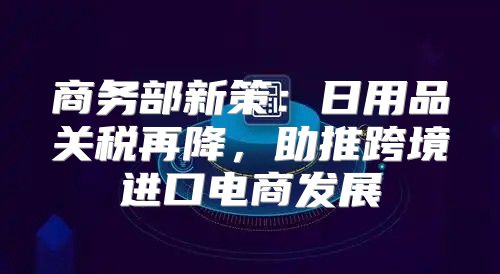 商务部新策：日用品关税再降，助推跨境进口电商发展