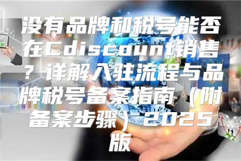 没有品牌和税号能否在Cdiscount销售？详解入驻流程与品牌税号备案指南附备案步骤2025版