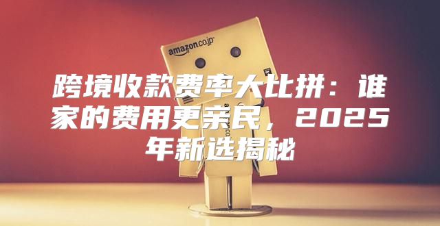 跨境收款费率大比拼：谁家的费用更亲民，2025年新选揭秘