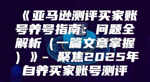亚马逊测评买家账号养号指南：问题全解析一篇文章掌握-聚焦2025年自养买家账号测评