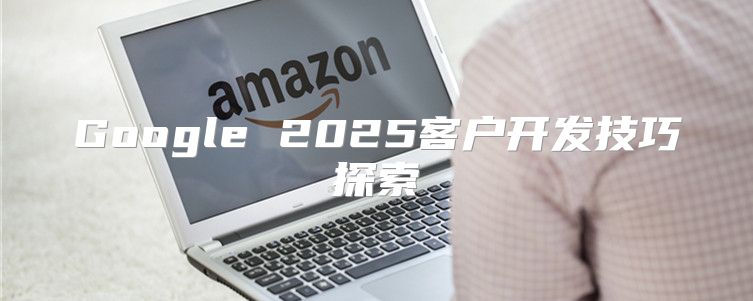 Google 2025客户开发技巧探索