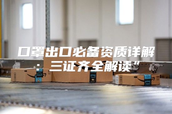口罩出口必备资质详解：三证齐全解读”