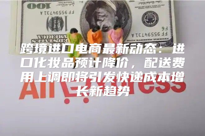 跨境进口电商最新动态：进口化妆品预计降价，配送费用上调即将引发快递成本增长新趋势