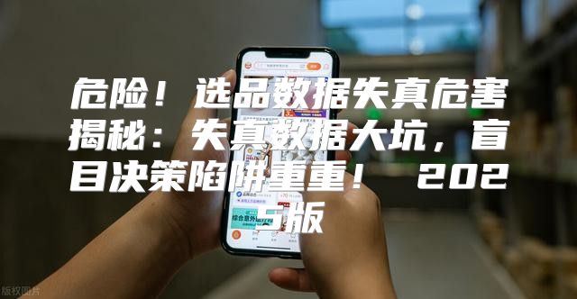 危险！选品数据失真危害揭秘：失真数据大坑，盲目决策陷阱重重！ 2025版