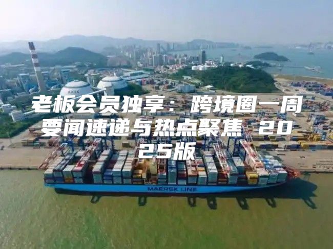老板会员独享：跨境圈一周要闻速递与热点聚焦 2025版