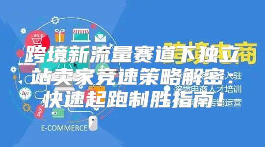 跨境新流量赛道下独立站卖家竞速策略解密：快速起跑制胜指南！