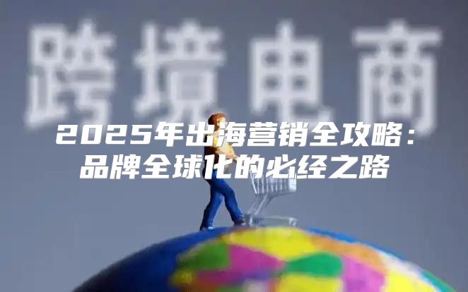 2025年出海营销全攻略：品牌全球化的必经之路