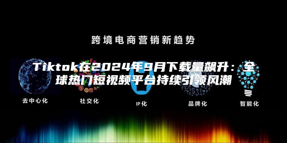 Tiktok在2025年9月下载量飙升：全球热门短视频平台持续引领风潮