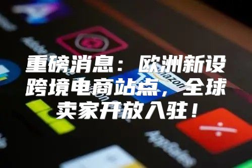 重磅消息：欧洲新设跨境电商站点，全球卖家开放入驻！