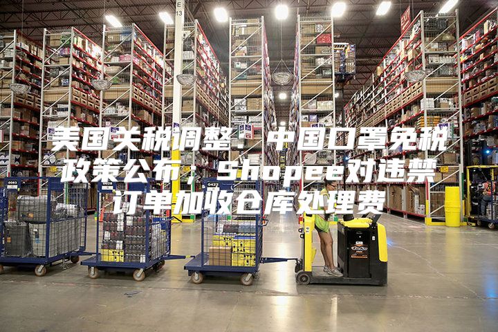美国关税调整：中国口罩免税政策公布；Shopee对违禁订单加收仓库处理费