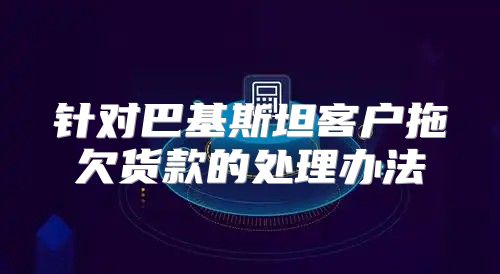 针对巴基斯坦客户拖欠货款的处理办法