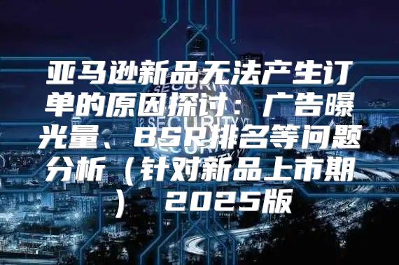 亚马逊新品无法产生订单的原因探讨：广告曝光量、BSR排名等问题分析针对新品上市期 2025版