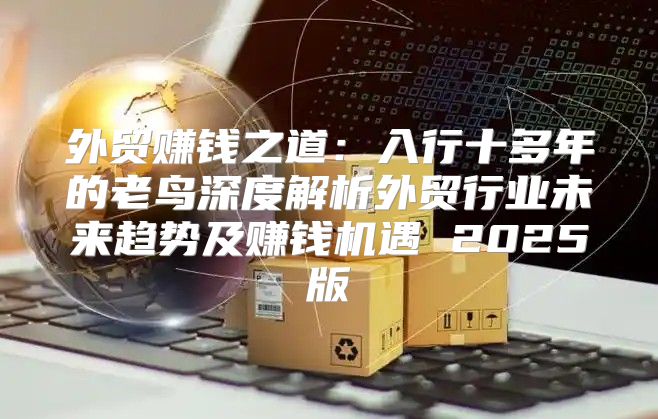 外贸赚钱之道：入行十多年的老鸟深度解析外贸行业未来趋势及赚钱机遇 2025版