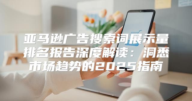 亚马逊广告搜索词展示量排名报告深度解读：洞悉市场趋势的2025指南