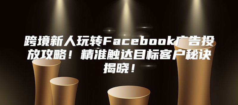 跨境新人玩转Facebook广告投放攻略！精准触达目标客户秘诀揭晓！