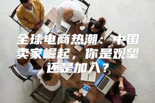 全球电商热潮：中国卖家崛起，你是观望还是加入？