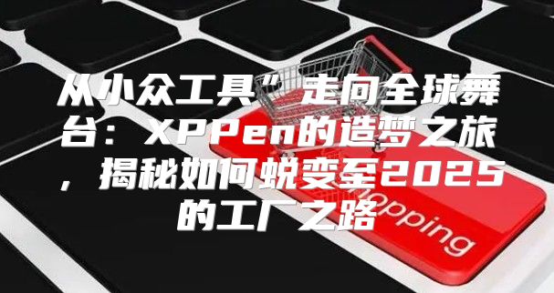 从小众工具”走向全球舞台：XPPen的造梦之旅，揭秘如何蜕变至2025的工厂之路