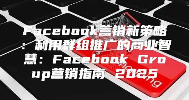 Facebook营销新策略：利用群组推广的商业智慧：Facebook Group营销指南 2025