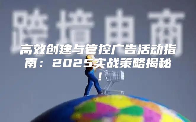 高效创建与管控广告活动指南：2025实战策略揭秘！