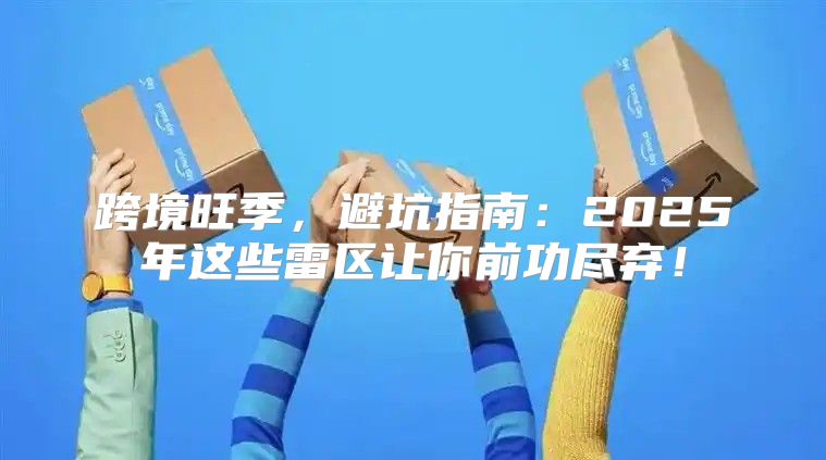 跨境旺季，避坑指南：2025年这些雷区让你前功尽弃！
