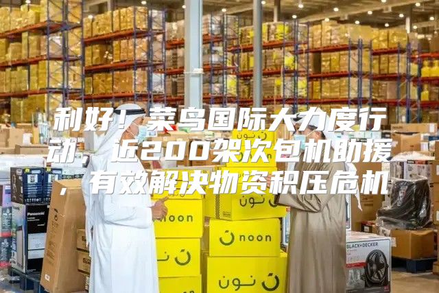 利好！菜鸟国际大力度行动，近200架次包机助援，有效解决物资积压危机