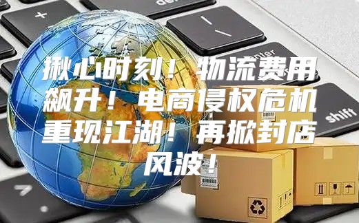 揪心时刻！物流费用飙升！电商侵权危机重现江湖！再掀封店风波！
