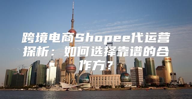 跨境电商Shopee代运营探析：如何选择靠谱的合作方？
