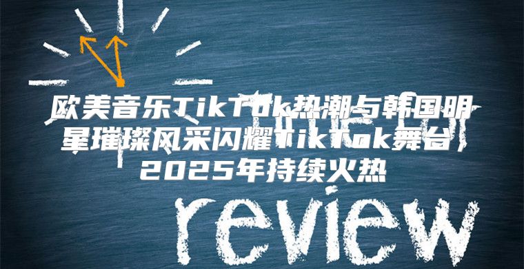 欧美音乐TikTok热潮与韩国明星璀璨风采闪耀TikTok舞台，2025年持续火热